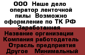 ООО «Наше дело»-оператор ленточной пилы  Возможно оформление по ТК РФ. Заработанная › Название организации ­ Компания-работодатель › Отрасль предприятия ­ Другое › Минимальный оклад ­ 1 - Все города Работа » Вакансии   . Мордовия респ.